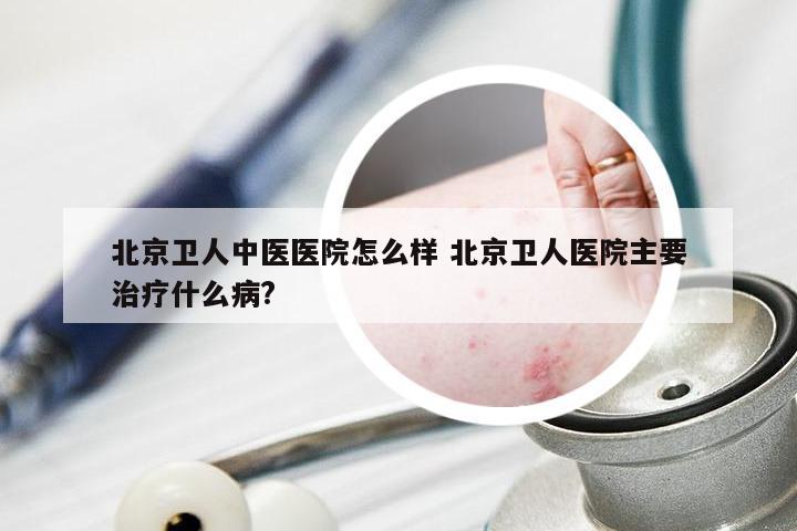北京卫人中医医院怎么样 北京卫人医院主要治疗什么病?