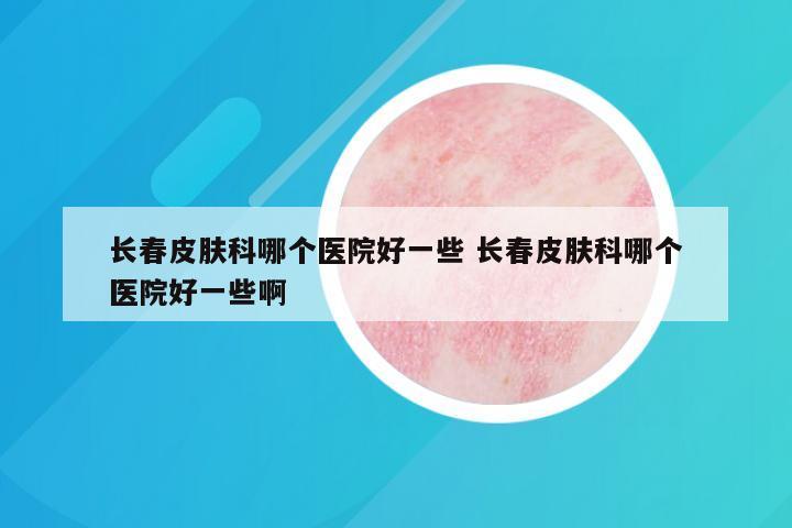 长春皮肤科哪个医院好一些 长春皮肤科哪个医院好一些啊