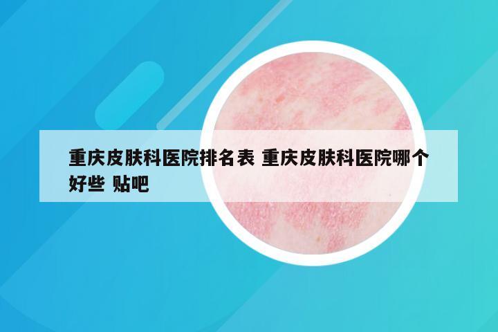 重庆皮肤科医院排名表 重庆皮肤科医院哪个好些 贴吧