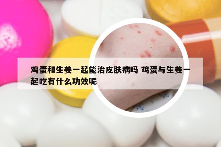 鸡蛋和生姜一起能治皮肤病吗 鸡蛋与生姜一起吃有什么功效呢