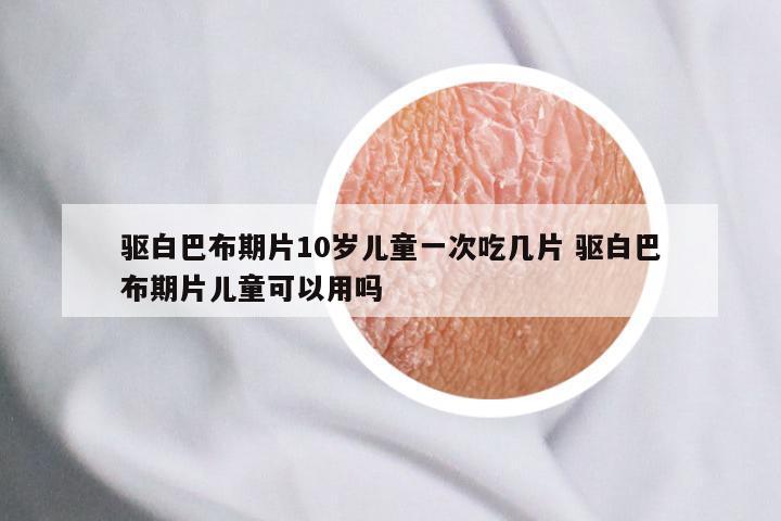 驱白巴布期片10岁儿童一次吃几片 驱白巴布期片儿童可以用吗