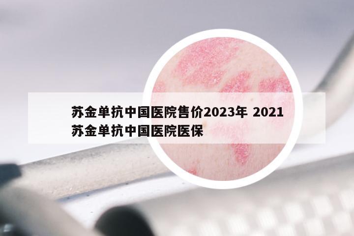 苏金单抗中国医院售价2023年 2021苏金单抗中国医院医保