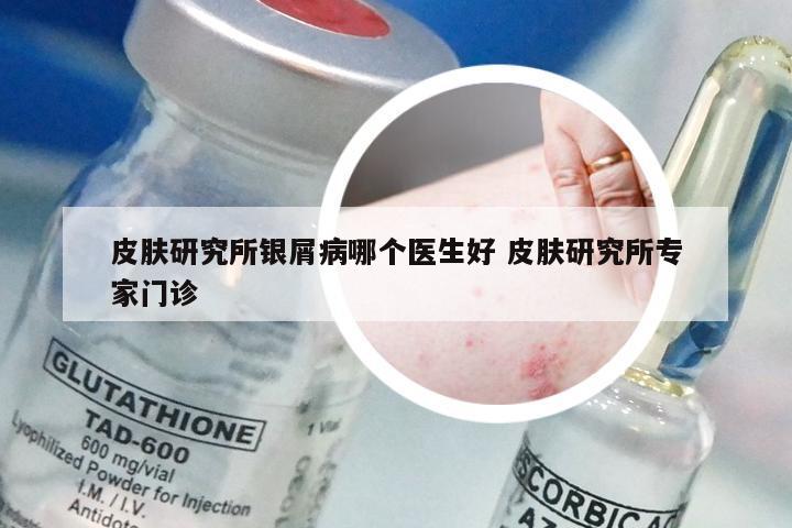 皮肤研究所银屑病哪个医生好 皮肤研究所专家门诊
